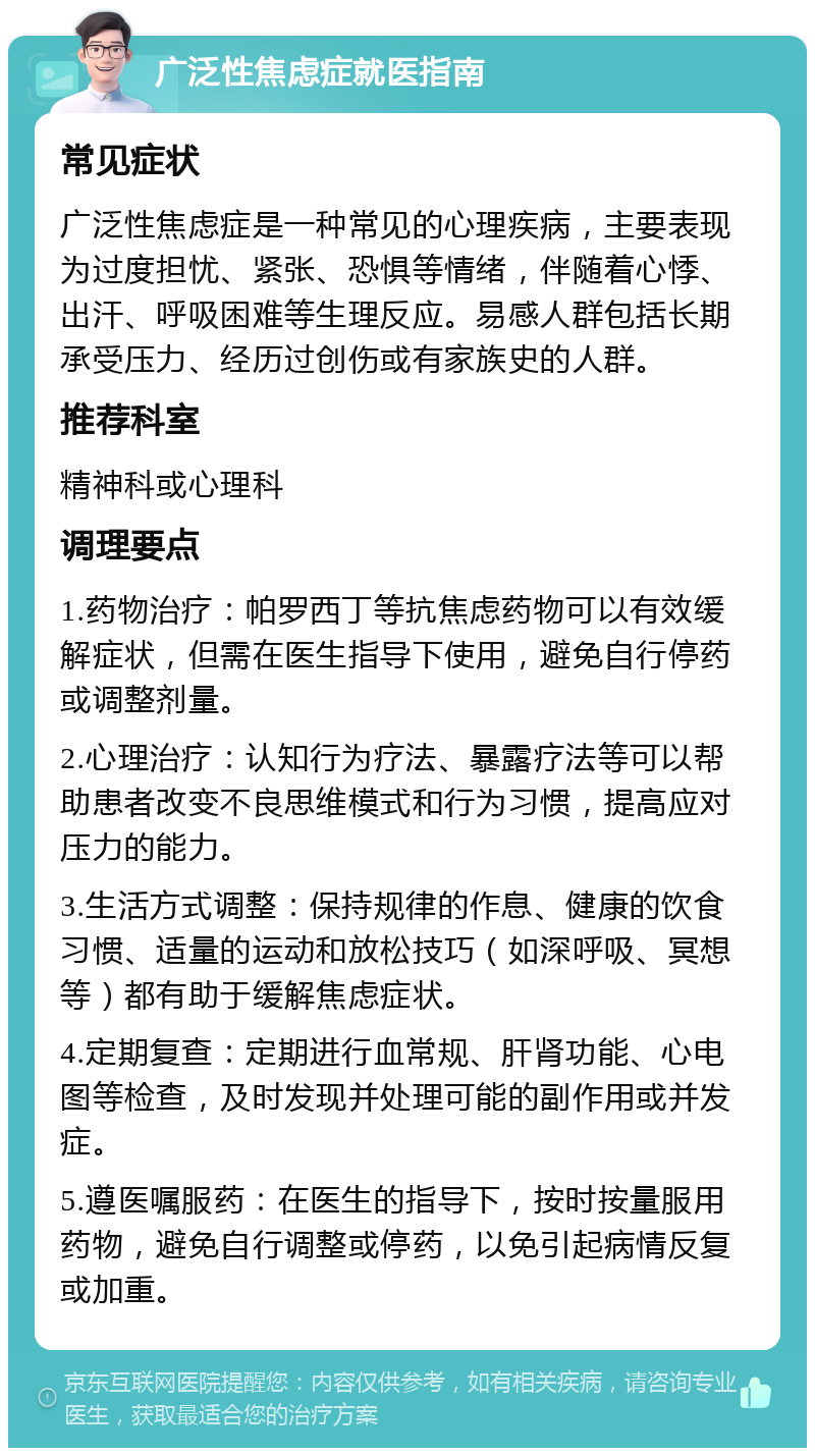 广泛性焦虑症就医指南 常见症状 广泛性焦虑症是一种常见的心理疾病，主要表现为过度担忧、紧张、恐惧等情绪，伴随着心悸、出汗、呼吸困难等生理反应。易感人群包括长期承受压力、经历过创伤或有家族史的人群。 推荐科室 精神科或心理科 调理要点 1.药物治疗：帕罗西丁等抗焦虑药物可以有效缓解症状，但需在医生指导下使用，避免自行停药或调整剂量。 2.心理治疗：认知行为疗法、暴露疗法等可以帮助患者改变不良思维模式和行为习惯，提高应对压力的能力。 3.生活方式调整：保持规律的作息、健康的饮食习惯、适量的运动和放松技巧（如深呼吸、冥想等）都有助于缓解焦虑症状。 4.定期复查：定期进行血常规、肝肾功能、心电图等检查，及时发现并处理可能的副作用或并发症。 5.遵医嘱服药：在医生的指导下，按时按量服用药物，避免自行调整或停药，以免引起病情反复或加重。