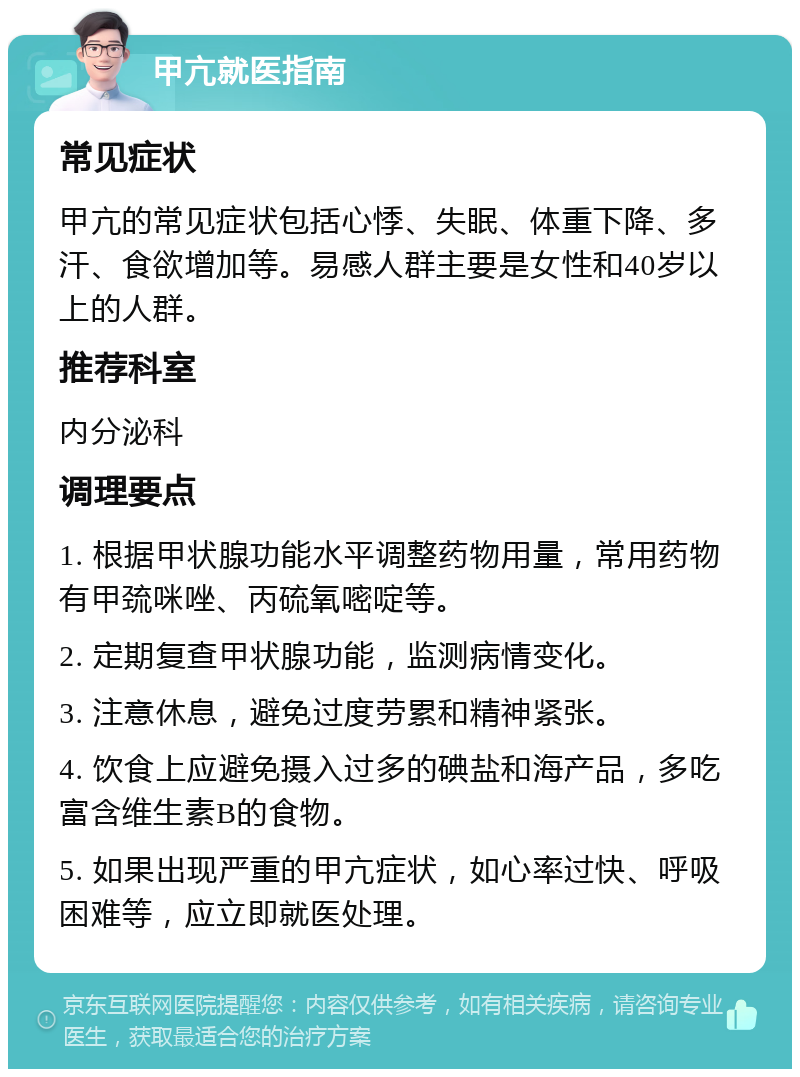 甲亢就医指南 常见症状 甲亢的常见症状包括心悸、失眠、体重下降、多汗、食欲增加等。易感人群主要是女性和40岁以上的人群。 推荐科室 内分泌科 调理要点 1. 根据甲状腺功能水平调整药物用量，常用药物有甲巯咪唑、丙硫氧嘧啶等。 2. 定期复查甲状腺功能，监测病情变化。 3. 注意休息，避免过度劳累和精神紧张。 4. 饮食上应避免摄入过多的碘盐和海产品，多吃富含维生素B的食物。 5. 如果出现严重的甲亢症状，如心率过快、呼吸困难等，应立即就医处理。