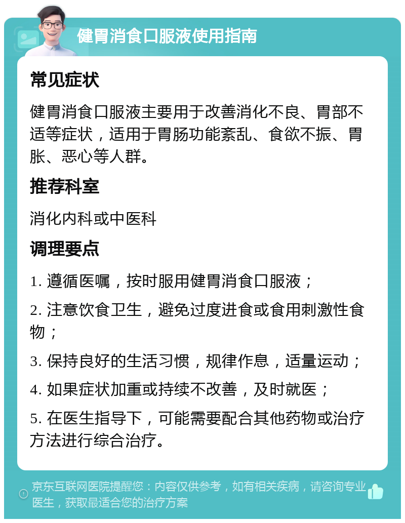 健胃消食口服液使用指南 常见症状 健胃消食口服液主要用于改善消化不良、胃部不适等症状，适用于胃肠功能紊乱、食欲不振、胃胀、恶心等人群。 推荐科室 消化内科或中医科 调理要点 1. 遵循医嘱，按时服用健胃消食口服液； 2. 注意饮食卫生，避免过度进食或食用刺激性食物； 3. 保持良好的生活习惯，规律作息，适量运动； 4. 如果症状加重或持续不改善，及时就医； 5. 在医生指导下，可能需要配合其他药物或治疗方法进行综合治疗。