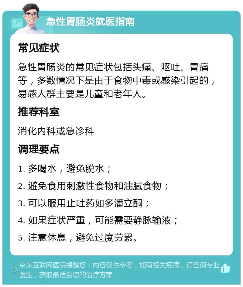 急性胃肠炎就医指南 常见症状 急性胃肠炎的常见症状包括头痛、呕吐、胃痛等，多数情况下是由于食物中毒或感染引起的，易感人群主要是儿童和老年人。 推荐科室 消化内科或急诊科 调理要点 1. 多喝水，避免脱水； 2. 避免食用刺激性食物和油腻食物； 3. 可以服用止吐药如多潘立酮； 4. 如果症状严重，可能需要静脉输液； 5. 注意休息，避免过度劳累。