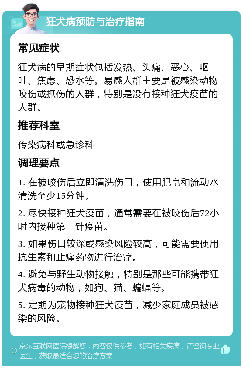 狂犬病预防与治疗指南 常见症状 狂犬病的早期症状包括发热、头痛、恶心、呕吐、焦虑、恐水等。易感人群主要是被感染动物咬伤或抓伤的人群，特别是没有接种狂犬疫苗的人群。 推荐科室 传染病科或急诊科 调理要点 1. 在被咬伤后立即清洗伤口，使用肥皂和流动水清洗至少15分钟。 2. 尽快接种狂犬疫苗，通常需要在被咬伤后72小时内接种第一针疫苗。 3. 如果伤口较深或感染风险较高，可能需要使用抗生素和止痛药物进行治疗。 4. 避免与野生动物接触，特别是那些可能携带狂犬病毒的动物，如狗、猫、蝙蝠等。 5. 定期为宠物接种狂犬疫苗，减少家庭成员被感染的风险。