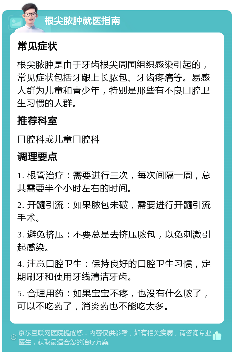 根尖脓肿就医指南 常见症状 根尖脓肿是由于牙齿根尖周围组织感染引起的，常见症状包括牙龈上长脓包、牙齿疼痛等。易感人群为儿童和青少年，特别是那些有不良口腔卫生习惯的人群。 推荐科室 口腔科或儿童口腔科 调理要点 1. 根管治疗：需要进行三次，每次间隔一周，总共需要半个小时左右的时间。 2. 开髓引流：如果脓包未破，需要进行开髓引流手术。 3. 避免挤压：不要总是去挤压脓包，以免刺激引起感染。 4. 注意口腔卫生：保持良好的口腔卫生习惯，定期刷牙和使用牙线清洁牙齿。 5. 合理用药：如果宝宝不疼，也没有什么脓了，可以不吃药了，消炎药也不能吃太多。