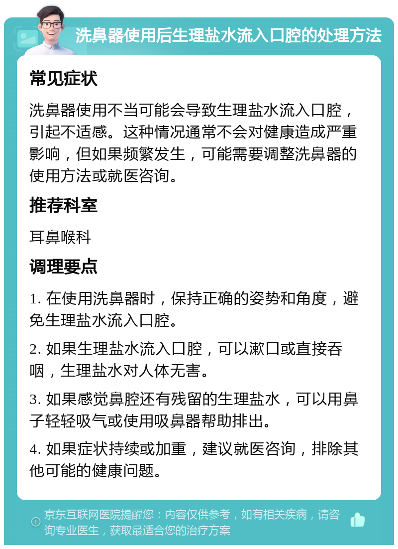 洗鼻器使用后生理盐水流入口腔的处理方法 常见症状 洗鼻器使用不当可能会导致生理盐水流入口腔，引起不适感。这种情况通常不会对健康造成严重影响，但如果频繁发生，可能需要调整洗鼻器的使用方法或就医咨询。 推荐科室 耳鼻喉科 调理要点 1. 在使用洗鼻器时，保持正确的姿势和角度，避免生理盐水流入口腔。 2. 如果生理盐水流入口腔，可以漱口或直接吞咽，生理盐水对人体无害。 3. 如果感觉鼻腔还有残留的生理盐水，可以用鼻子轻轻吸气或使用吸鼻器帮助排出。 4. 如果症状持续或加重，建议就医咨询，排除其他可能的健康问题。