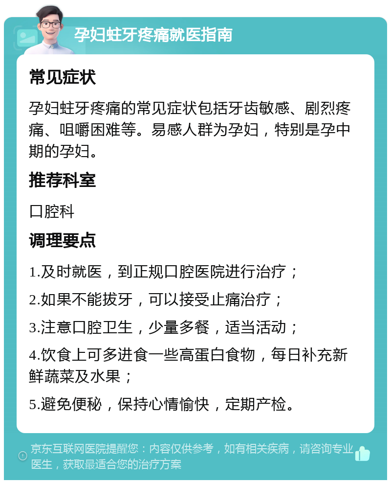 孕妇蛀牙疼痛就医指南 常见症状 孕妇蛀牙疼痛的常见症状包括牙齿敏感、剧烈疼痛、咀嚼困难等。易感人群为孕妇，特别是孕中期的孕妇。 推荐科室 口腔科 调理要点 1.及时就医，到正规口腔医院进行治疗； 2.如果不能拔牙，可以接受止痛治疗； 3.注意口腔卫生，少量多餐，适当活动； 4.饮食上可多进食一些高蛋白食物，每日补充新鲜蔬菜及水果； 5.避免便秘，保持心情愉快，定期产检。