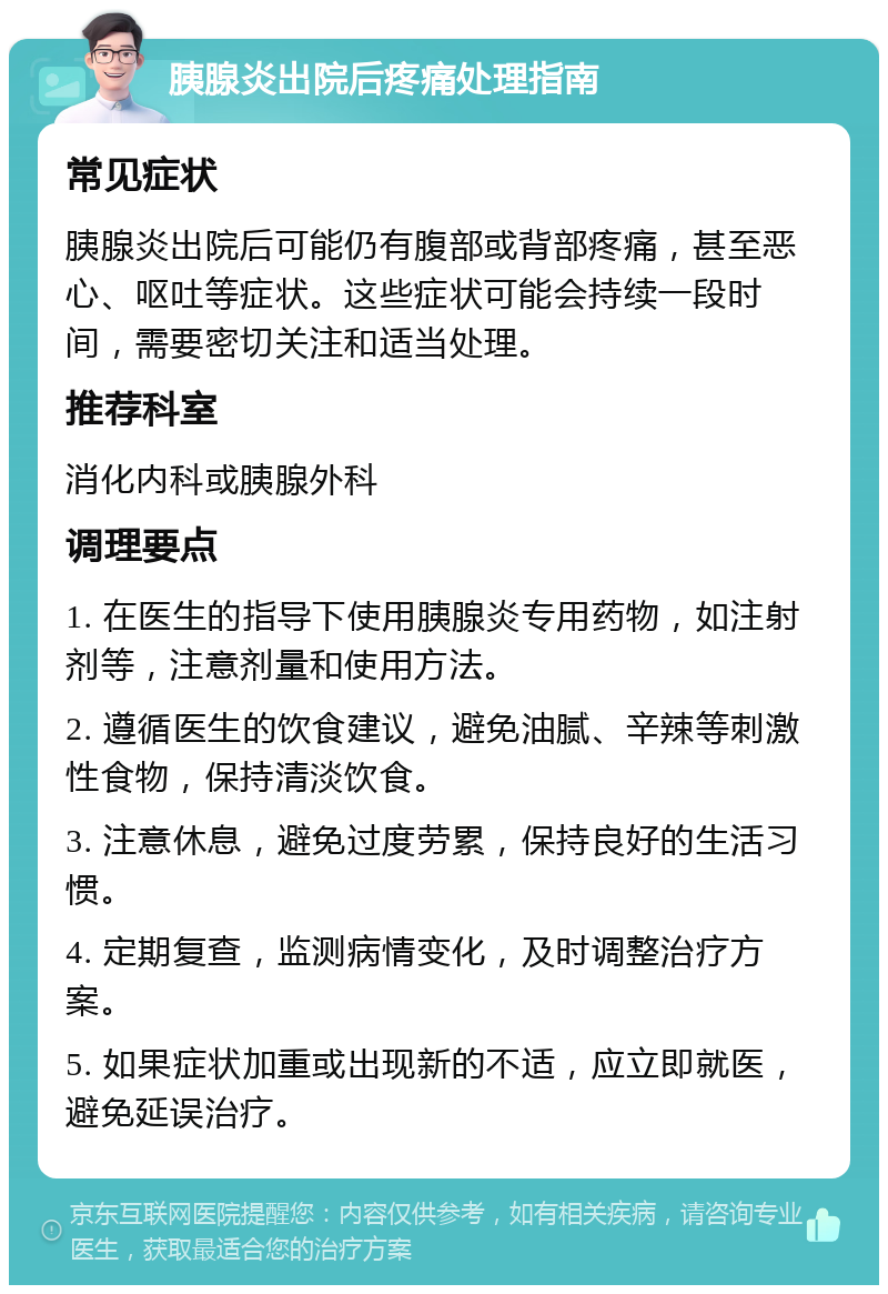 胰腺炎出院后疼痛处理指南 常见症状 胰腺炎出院后可能仍有腹部或背部疼痛，甚至恶心、呕吐等症状。这些症状可能会持续一段时间，需要密切关注和适当处理。 推荐科室 消化内科或胰腺外科 调理要点 1. 在医生的指导下使用胰腺炎专用药物，如注射剂等，注意剂量和使用方法。 2. 遵循医生的饮食建议，避免油腻、辛辣等刺激性食物，保持清淡饮食。 3. 注意休息，避免过度劳累，保持良好的生活习惯。 4. 定期复查，监测病情变化，及时调整治疗方案。 5. 如果症状加重或出现新的不适，应立即就医，避免延误治疗。