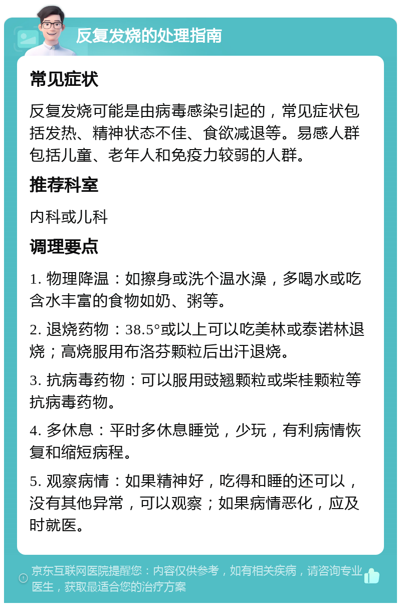 反复发烧的处理指南 常见症状 反复发烧可能是由病毒感染引起的，常见症状包括发热、精神状态不佳、食欲减退等。易感人群包括儿童、老年人和免疫力较弱的人群。 推荐科室 内科或儿科 调理要点 1. 物理降温：如擦身或洗个温水澡，多喝水或吃含水丰富的食物如奶、粥等。 2. 退烧药物：38.5°或以上可以吃美林或泰诺林退烧；高烧服用布洛芬颗粒后出汗退烧。 3. 抗病毒药物：可以服用豉翘颗粒或柴桂颗粒等抗病毒药物。 4. 多休息：平时多休息睡觉，少玩，有利病情恢复和缩短病程。 5. 观察病情：如果精神好，吃得和睡的还可以，没有其他异常，可以观察；如果病情恶化，应及时就医。