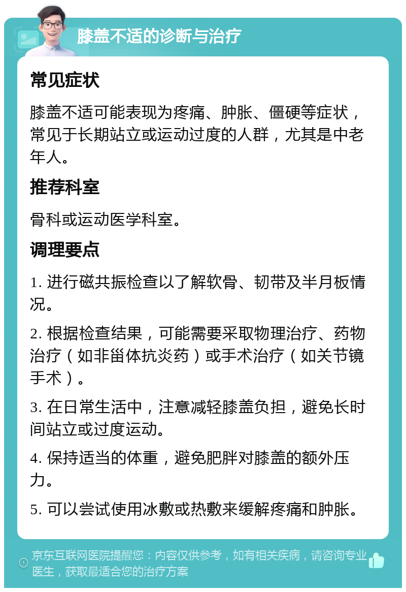 膝盖不适的诊断与治疗 常见症状 膝盖不适可能表现为疼痛、肿胀、僵硬等症状，常见于长期站立或运动过度的人群，尤其是中老年人。 推荐科室 骨科或运动医学科室。 调理要点 1. 进行磁共振检查以了解软骨、韧带及半月板情况。 2. 根据检查结果，可能需要采取物理治疗、药物治疗（如非甾体抗炎药）或手术治疗（如关节镜手术）。 3. 在日常生活中，注意减轻膝盖负担，避免长时间站立或过度运动。 4. 保持适当的体重，避免肥胖对膝盖的额外压力。 5. 可以尝试使用冰敷或热敷来缓解疼痛和肿胀。