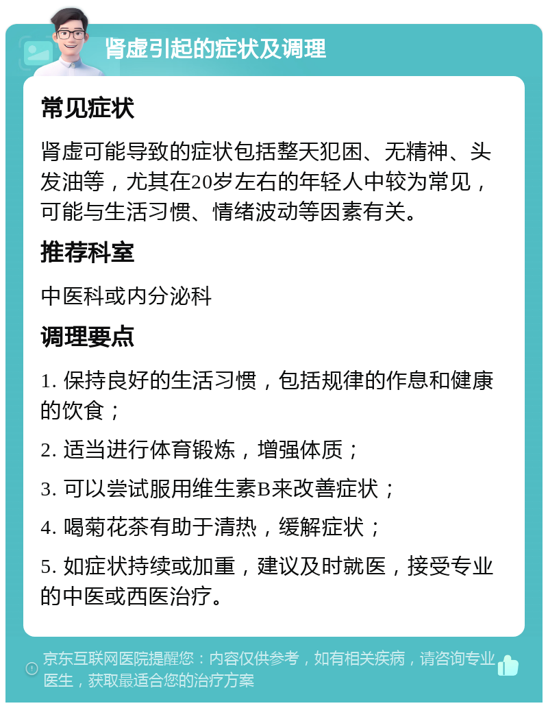 肾虚引起的症状及调理 常见症状 肾虚可能导致的症状包括整天犯困、无精神、头发油等，尤其在20岁左右的年轻人中较为常见，可能与生活习惯、情绪波动等因素有关。 推荐科室 中医科或内分泌科 调理要点 1. 保持良好的生活习惯，包括规律的作息和健康的饮食； 2. 适当进行体育锻炼，增强体质； 3. 可以尝试服用维生素B来改善症状； 4. 喝菊花茶有助于清热，缓解症状； 5. 如症状持续或加重，建议及时就医，接受专业的中医或西医治疗。