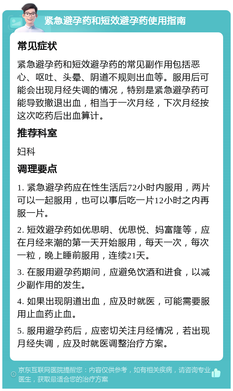 紧急避孕药和短效避孕药使用指南 常见症状 紧急避孕药和短效避孕药的常见副作用包括恶心、呕吐、头晕、阴道不规则出血等。服用后可能会出现月经失调的情况，特别是紧急避孕药可能导致撤退出血，相当于一次月经，下次月经按这次吃药后出血算计。 推荐科室 妇科 调理要点 1. 紧急避孕药应在性生活后72小时内服用，两片可以一起服用，也可以事后吃一片12小时之内再服一片。 2. 短效避孕药如优思明、优思悦、妈富隆等，应在月经来潮的第一天开始服用，每天一次，每次一粒，晚上睡前服用，连续21天。 3. 在服用避孕药期间，应避免饮酒和进食，以减少副作用的发生。 4. 如果出现阴道出血，应及时就医，可能需要服用止血药止血。 5. 服用避孕药后，应密切关注月经情况，若出现月经失调，应及时就医调整治疗方案。