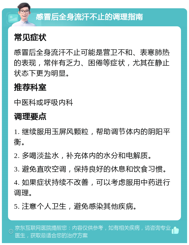 感冒后全身流汗不止的调理指南 常见症状 感冒后全身流汗不止可能是营卫不和、表寒肺热的表现，常伴有乏力、困倦等症状，尤其在静止状态下更为明显。 推荐科室 中医科或呼吸内科 调理要点 1. 继续服用玉屏风颗粒，帮助调节体内的阴阳平衡。 2. 多喝淡盐水，补充体内的水分和电解质。 3. 避免直吹空调，保持良好的休息和饮食习惯。 4. 如果症状持续不改善，可以考虑服用中药进行调理。 5. 注意个人卫生，避免感染其他疾病。