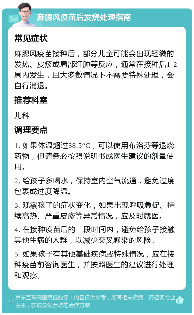 麻腮风疫苗后发烧处理指南 常见症状 麻腮风疫苗接种后，部分儿童可能会出现轻微的发热、皮疹或局部红肿等反应，通常在接种后1-2周内发生，且大多数情况下不需要特殊处理，会自行消退。 推荐科室 儿科 调理要点 1. 如果体温超过38.5°C，可以使用布洛芬等退烧药物，但请务必按照说明书或医生建议的剂量使用。 2. 给孩子多喝水，保持室内空气流通，避免过度包裹或过度降温。 3. 观察孩子的症状变化，如果出现呼吸急促、持续高热、严重皮疹等异常情况，应及时就医。 4. 在接种疫苗后的一段时间内，避免给孩子接触其他生病的人群，以减少交叉感染的风险。 5. 如果孩子有其他基础疾病或特殊情况，应在接种疫苗前咨询医生，并按照医生的建议进行处理和观察。