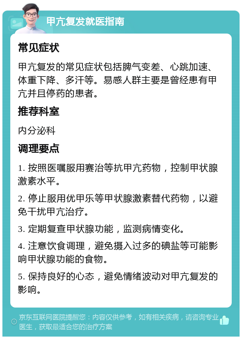 甲亢复发就医指南 常见症状 甲亢复发的常见症状包括脾气变差、心跳加速、体重下降、多汗等。易感人群主要是曾经患有甲亢并且停药的患者。 推荐科室 内分泌科 调理要点 1. 按照医嘱服用赛治等抗甲亢药物，控制甲状腺激素水平。 2. 停止服用优甲乐等甲状腺激素替代药物，以避免干扰甲亢治疗。 3. 定期复查甲状腺功能，监测病情变化。 4. 注意饮食调理，避免摄入过多的碘盐等可能影响甲状腺功能的食物。 5. 保持良好的心态，避免情绪波动对甲亢复发的影响。