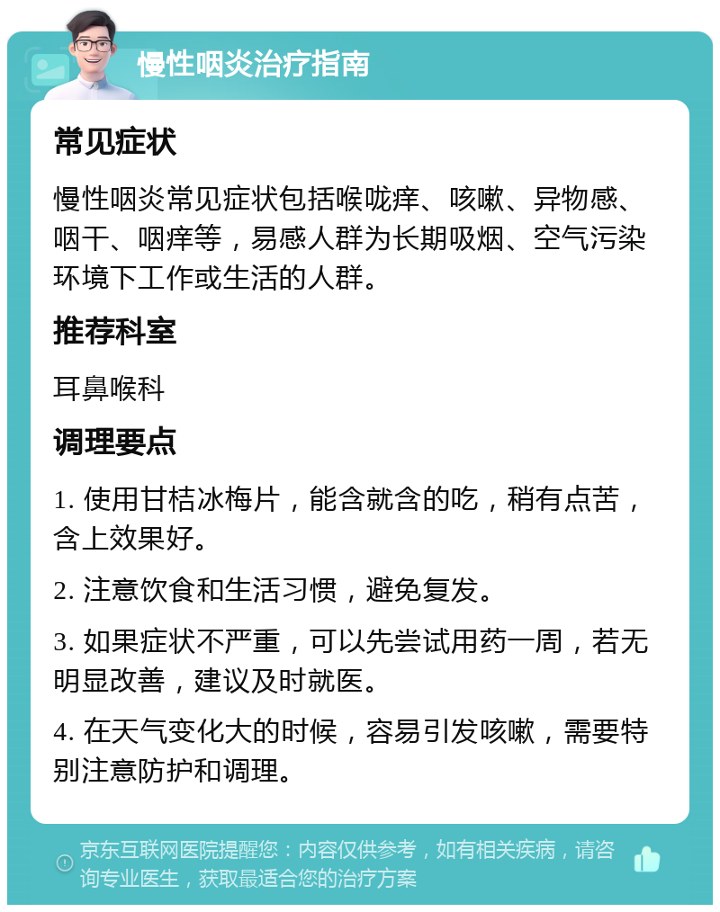 慢性咽炎治疗指南 常见症状 慢性咽炎常见症状包括喉咙痒、咳嗽、异物感、咽干、咽痒等，易感人群为长期吸烟、空气污染环境下工作或生活的人群。 推荐科室 耳鼻喉科 调理要点 1. 使用甘桔冰梅片，能含就含的吃，稍有点苦，含上效果好。 2. 注意饮食和生活习惯，避免复发。 3. 如果症状不严重，可以先尝试用药一周，若无明显改善，建议及时就医。 4. 在天气变化大的时候，容易引发咳嗽，需要特别注意防护和调理。