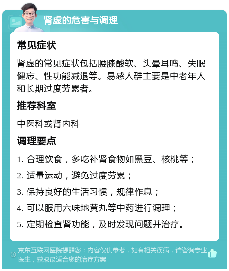 肾虚的危害与调理 常见症状 肾虚的常见症状包括腰膝酸软、头晕耳鸣、失眠健忘、性功能减退等。易感人群主要是中老年人和长期过度劳累者。 推荐科室 中医科或肾内科 调理要点 1. 合理饮食，多吃补肾食物如黑豆、核桃等； 2. 适量运动，避免过度劳累； 3. 保持良好的生活习惯，规律作息； 4. 可以服用六味地黄丸等中药进行调理； 5. 定期检查肾功能，及时发现问题并治疗。