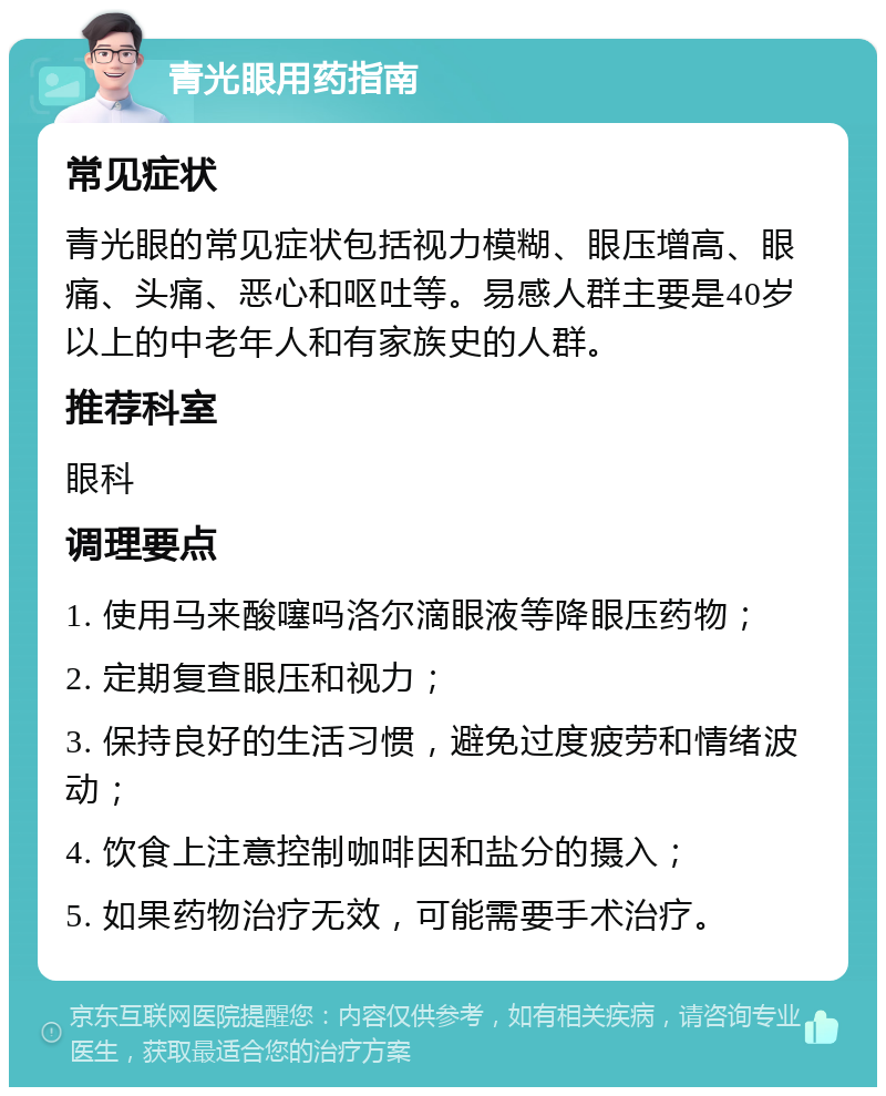 青光眼用药指南 常见症状 青光眼的常见症状包括视力模糊、眼压增高、眼痛、头痛、恶心和呕吐等。易感人群主要是40岁以上的中老年人和有家族史的人群。 推荐科室 眼科 调理要点 1. 使用马来酸噻吗洛尔滴眼液等降眼压药物； 2. 定期复查眼压和视力； 3. 保持良好的生活习惯，避免过度疲劳和情绪波动； 4. 饮食上注意控制咖啡因和盐分的摄入； 5. 如果药物治疗无效，可能需要手术治疗。