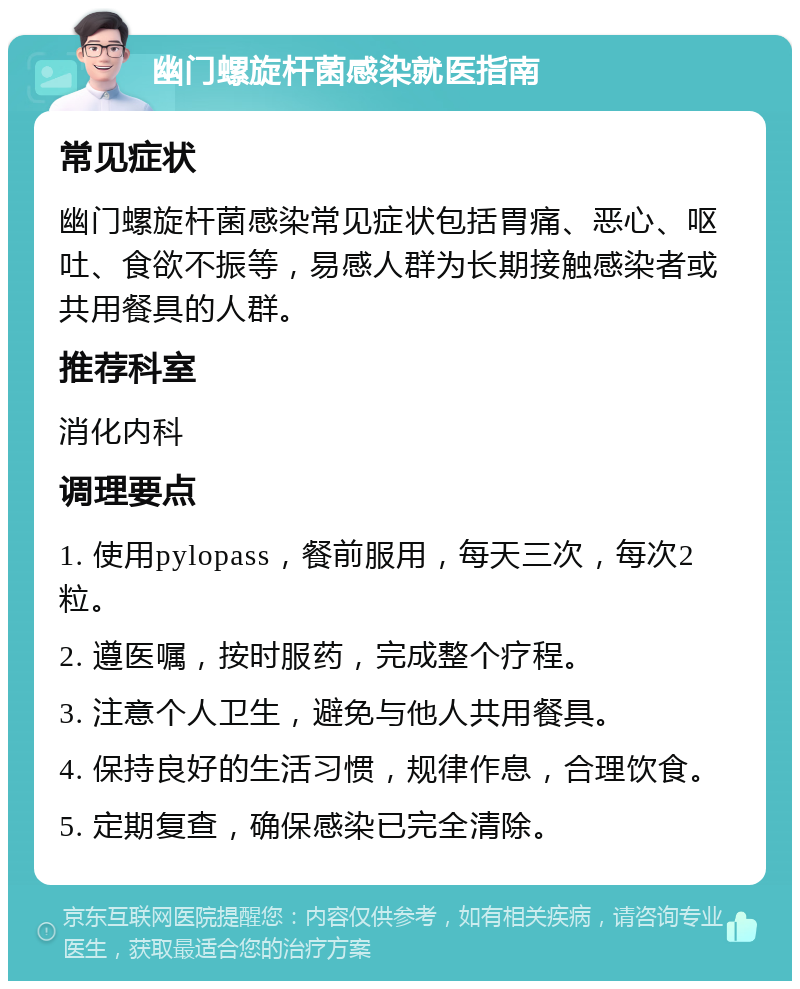 幽门螺旋杆菌感染就医指南 常见症状 幽门螺旋杆菌感染常见症状包括胃痛、恶心、呕吐、食欲不振等，易感人群为长期接触感染者或共用餐具的人群。 推荐科室 消化内科 调理要点 1. 使用pylopass，餐前服用，每天三次，每次2粒。 2. 遵医嘱，按时服药，完成整个疗程。 3. 注意个人卫生，避免与他人共用餐具。 4. 保持良好的生活习惯，规律作息，合理饮食。 5. 定期复查，确保感染已完全清除。