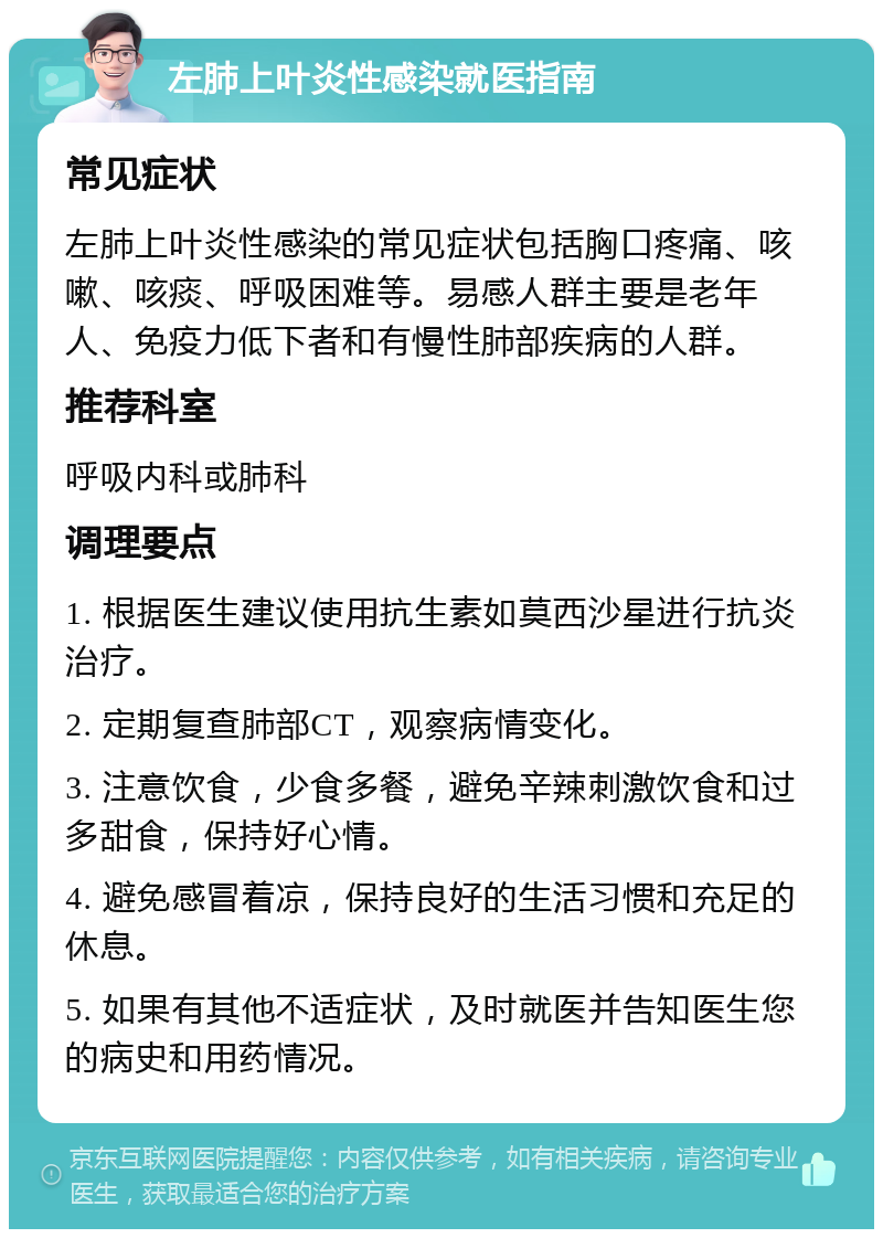 左肺上叶炎性感染就医指南 常见症状 左肺上叶炎性感染的常见症状包括胸口疼痛、咳嗽、咳痰、呼吸困难等。易感人群主要是老年人、免疫力低下者和有慢性肺部疾病的人群。 推荐科室 呼吸内科或肺科 调理要点 1. 根据医生建议使用抗生素如莫西沙星进行抗炎治疗。 2. 定期复查肺部CT，观察病情变化。 3. 注意饮食，少食多餐，避免辛辣刺激饮食和过多甜食，保持好心情。 4. 避免感冒着凉，保持良好的生活习惯和充足的休息。 5. 如果有其他不适症状，及时就医并告知医生您的病史和用药情况。