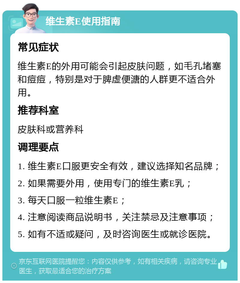 维生素E使用指南 常见症状 维生素E的外用可能会引起皮肤问题，如毛孔堵塞和痘痘，特别是对于脾虚便溏的人群更不适合外用。 推荐科室 皮肤科或营养科 调理要点 1. 维生素E口服更安全有效，建议选择知名品牌； 2. 如果需要外用，使用专门的维生素E乳； 3. 每天口服一粒维生素E； 4. 注意阅读商品说明书，关注禁忌及注意事项； 5. 如有不适或疑问，及时咨询医生或就诊医院。