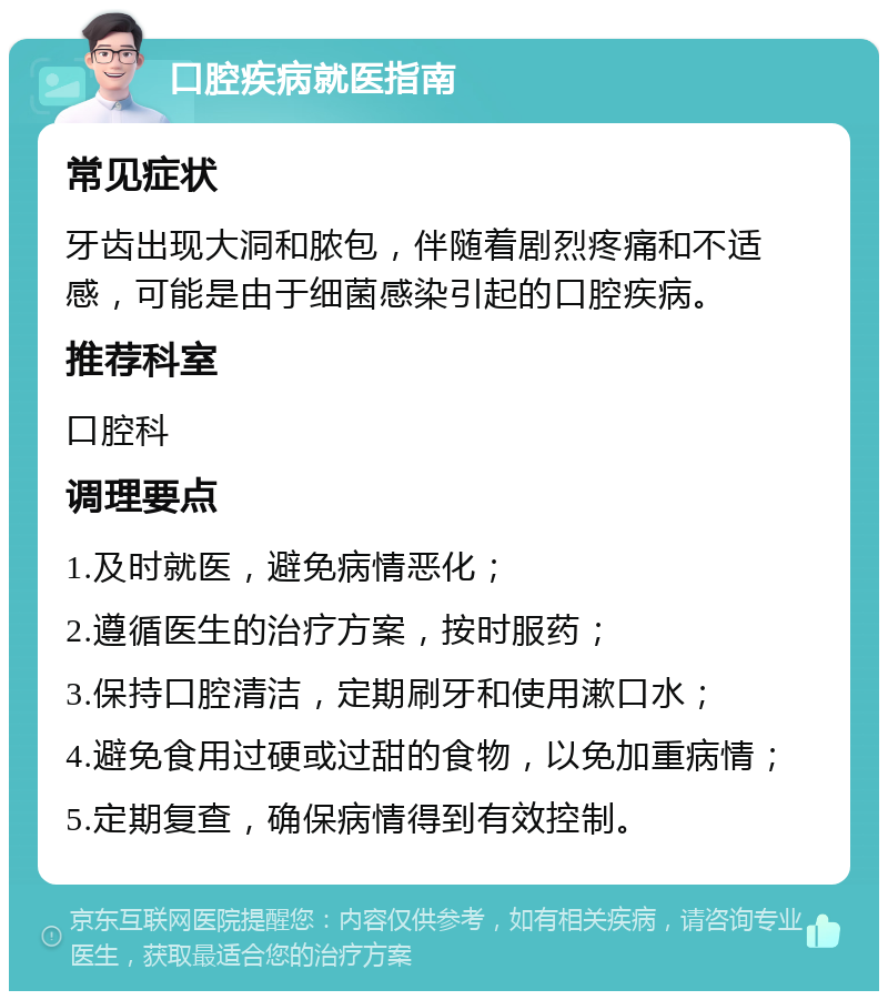 口腔疾病就医指南 常见症状 牙齿出现大洞和脓包，伴随着剧烈疼痛和不适感，可能是由于细菌感染引起的口腔疾病。 推荐科室 口腔科 调理要点 1.及时就医，避免病情恶化； 2.遵循医生的治疗方案，按时服药； 3.保持口腔清洁，定期刷牙和使用漱口水； 4.避免食用过硬或过甜的食物，以免加重病情； 5.定期复查，确保病情得到有效控制。