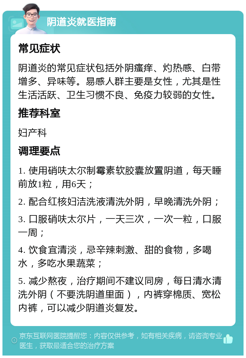 阴道炎就医指南 常见症状 阴道炎的常见症状包括外阴瘙痒、灼热感、白带增多、异味等。易感人群主要是女性，尤其是性生活活跃、卫生习惯不良、免疫力较弱的女性。 推荐科室 妇产科 调理要点 1. 使用硝呋太尔制霉素软胶囊放置阴道，每天睡前放1粒，用6天； 2. 配合红核妇洁洗液清洗外阴，早晚清洗外阴； 3. 口服硝呋太尔片，一天三次，一次一粒，口服一周； 4. 饮食宜清淡，忌辛辣刺激、甜的食物，多喝水，多吃水果蔬菜； 5. 减少熬夜，治疗期间不建议同房，每日清水清洗外阴（不要洗阴道里面），内裤穿棉质、宽松内裤，可以减少阴道炎复发。