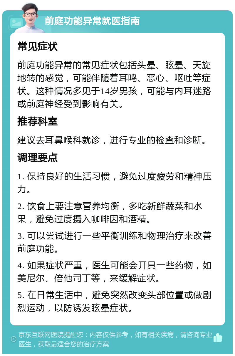 前庭功能异常就医指南 常见症状 前庭功能异常的常见症状包括头晕、眩晕、天旋地转的感觉，可能伴随着耳鸣、恶心、呕吐等症状。这种情况多见于14岁男孩，可能与内耳迷路或前庭神经受到影响有关。 推荐科室 建议去耳鼻喉科就诊，进行专业的检查和诊断。 调理要点 1. 保持良好的生活习惯，避免过度疲劳和精神压力。 2. 饮食上要注意营养均衡，多吃新鲜蔬菜和水果，避免过度摄入咖啡因和酒精。 3. 可以尝试进行一些平衡训练和物理治疗来改善前庭功能。 4. 如果症状严重，医生可能会开具一些药物，如美尼尔、倍他司丁等，来缓解症状。 5. 在日常生活中，避免突然改变头部位置或做剧烈运动，以防诱发眩晕症状。