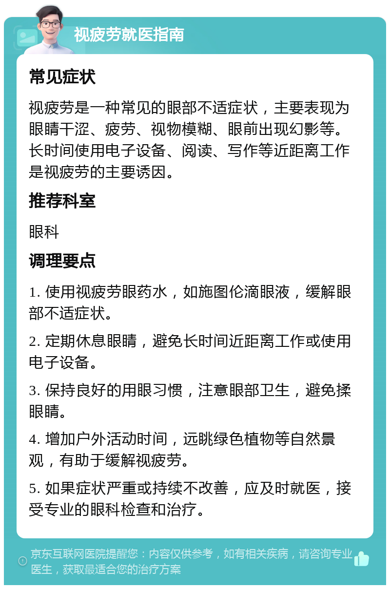 视疲劳就医指南 常见症状 视疲劳是一种常见的眼部不适症状，主要表现为眼睛干涩、疲劳、视物模糊、眼前出现幻影等。长时间使用电子设备、阅读、写作等近距离工作是视疲劳的主要诱因。 推荐科室 眼科 调理要点 1. 使用视疲劳眼药水，如施图伦滴眼液，缓解眼部不适症状。 2. 定期休息眼睛，避免长时间近距离工作或使用电子设备。 3. 保持良好的用眼习惯，注意眼部卫生，避免揉眼睛。 4. 增加户外活动时间，远眺绿色植物等自然景观，有助于缓解视疲劳。 5. 如果症状严重或持续不改善，应及时就医，接受专业的眼科检查和治疗。