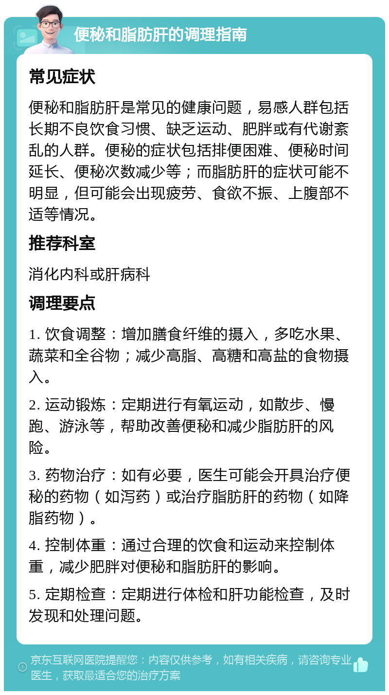 便秘和脂肪肝的调理指南 常见症状 便秘和脂肪肝是常见的健康问题，易感人群包括长期不良饮食习惯、缺乏运动、肥胖或有代谢紊乱的人群。便秘的症状包括排便困难、便秘时间延长、便秘次数减少等；而脂肪肝的症状可能不明显，但可能会出现疲劳、食欲不振、上腹部不适等情况。 推荐科室 消化内科或肝病科 调理要点 1. 饮食调整：增加膳食纤维的摄入，多吃水果、蔬菜和全谷物；减少高脂、高糖和高盐的食物摄入。 2. 运动锻炼：定期进行有氧运动，如散步、慢跑、游泳等，帮助改善便秘和减少脂肪肝的风险。 3. 药物治疗：如有必要，医生可能会开具治疗便秘的药物（如泻药）或治疗脂肪肝的药物（如降脂药物）。 4. 控制体重：通过合理的饮食和运动来控制体重，减少肥胖对便秘和脂肪肝的影响。 5. 定期检查：定期进行体检和肝功能检查，及时发现和处理问题。