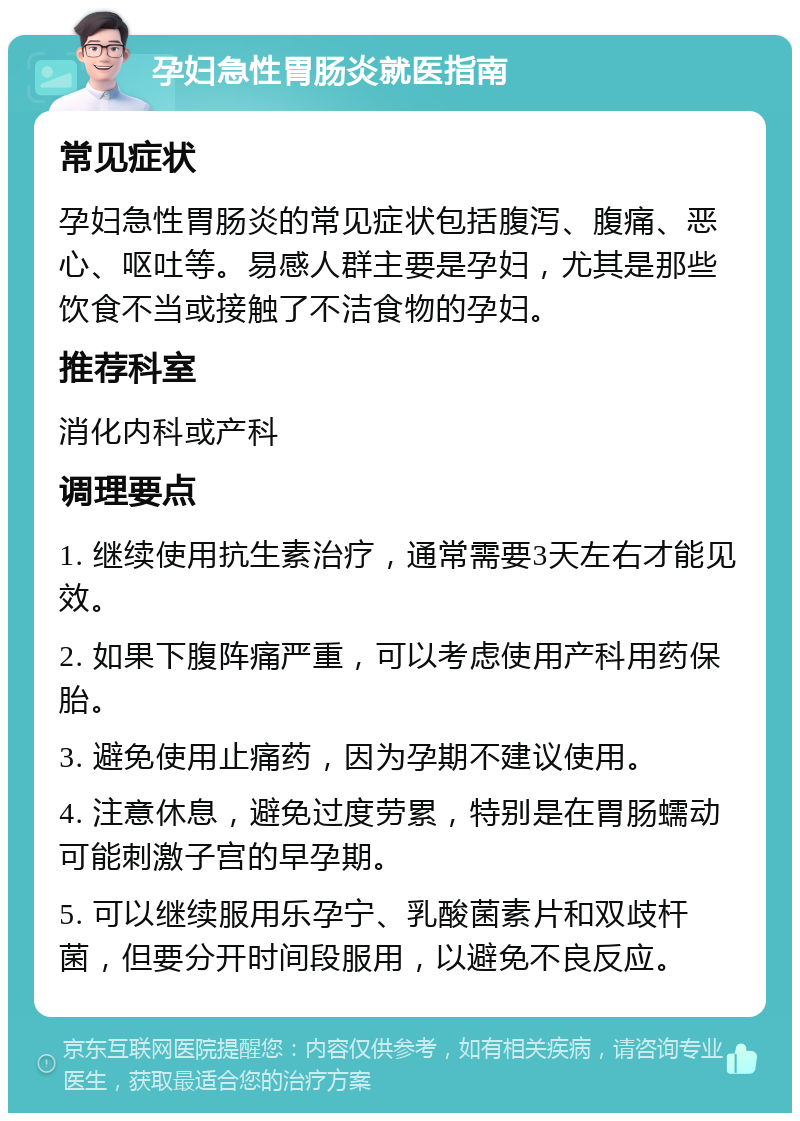 孕妇急性胃肠炎就医指南 常见症状 孕妇急性胃肠炎的常见症状包括腹泻、腹痛、恶心、呕吐等。易感人群主要是孕妇，尤其是那些饮食不当或接触了不洁食物的孕妇。 推荐科室 消化内科或产科 调理要点 1. 继续使用抗生素治疗，通常需要3天左右才能见效。 2. 如果下腹阵痛严重，可以考虑使用产科用药保胎。 3. 避免使用止痛药，因为孕期不建议使用。 4. 注意休息，避免过度劳累，特别是在胃肠蠕动可能刺激子宫的早孕期。 5. 可以继续服用乐孕宁、乳酸菌素片和双歧杆菌，但要分开时间段服用，以避免不良反应。