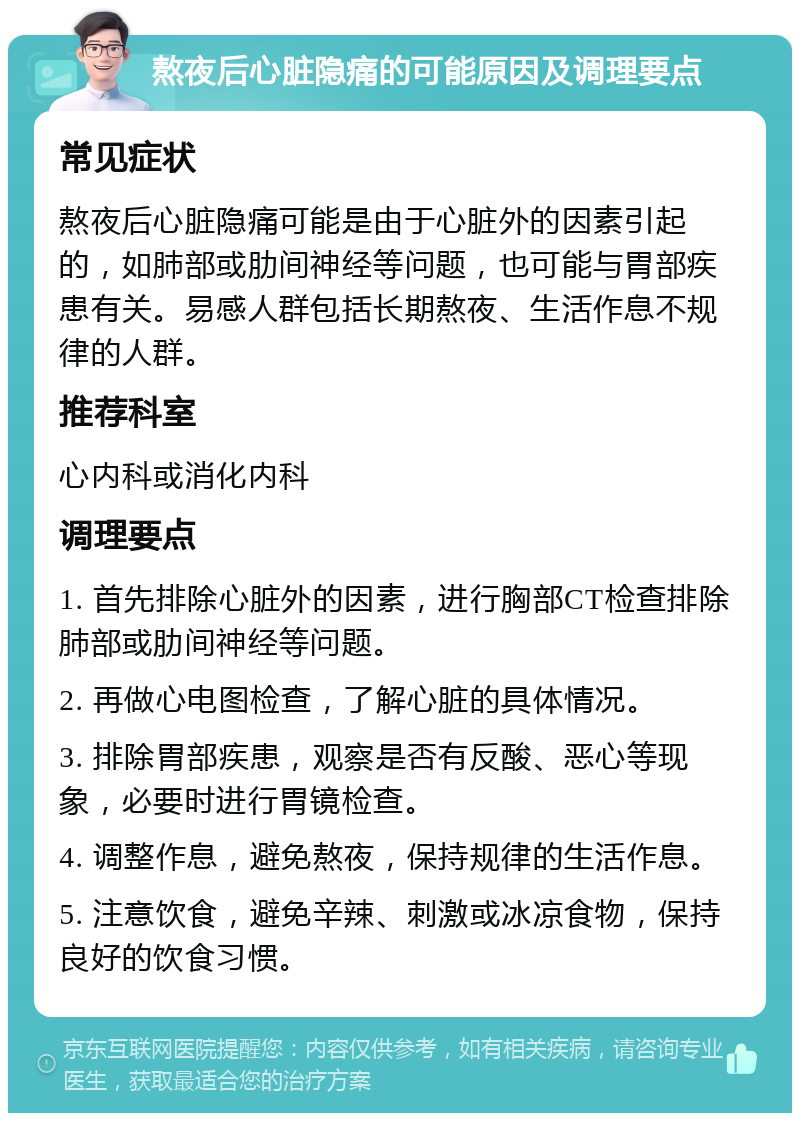 熬夜后心脏隐痛的可能原因及调理要点 常见症状 熬夜后心脏隐痛可能是由于心脏外的因素引起的，如肺部或肋间神经等问题，也可能与胃部疾患有关。易感人群包括长期熬夜、生活作息不规律的人群。 推荐科室 心内科或消化内科 调理要点 1. 首先排除心脏外的因素，进行胸部CT检查排除肺部或肋间神经等问题。 2. 再做心电图检查，了解心脏的具体情况。 3. 排除胃部疾患，观察是否有反酸、恶心等现象，必要时进行胃镜检查。 4. 调整作息，避免熬夜，保持规律的生活作息。 5. 注意饮食，避免辛辣、刺激或冰凉食物，保持良好的饮食习惯。