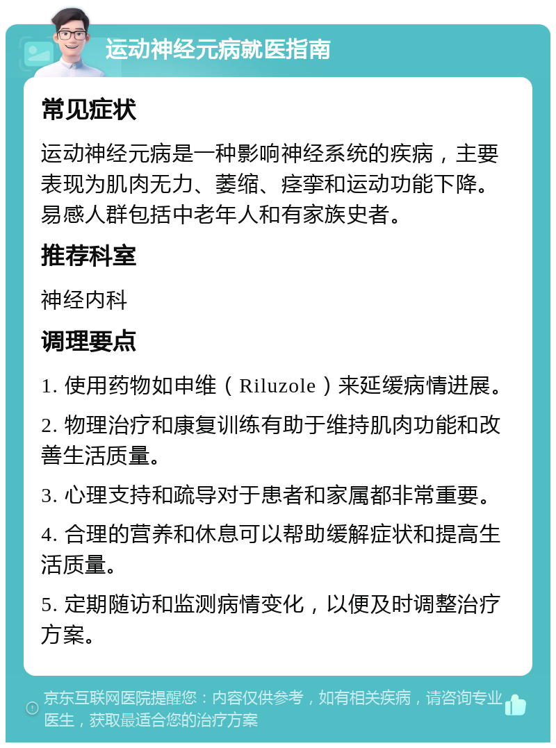 运动神经元病就医指南 常见症状 运动神经元病是一种影响神经系统的疾病，主要表现为肌肉无力、萎缩、痉挛和运动功能下降。易感人群包括中老年人和有家族史者。 推荐科室 神经内科 调理要点 1. 使用药物如申维（Riluzole）来延缓病情进展。 2. 物理治疗和康复训练有助于维持肌肉功能和改善生活质量。 3. 心理支持和疏导对于患者和家属都非常重要。 4. 合理的营养和休息可以帮助缓解症状和提高生活质量。 5. 定期随访和监测病情变化，以便及时调整治疗方案。