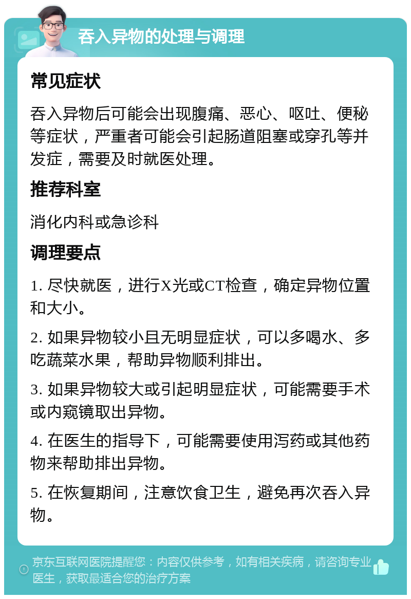 吞入异物的处理与调理 常见症状 吞入异物后可能会出现腹痛、恶心、呕吐、便秘等症状，严重者可能会引起肠道阻塞或穿孔等并发症，需要及时就医处理。 推荐科室 消化内科或急诊科 调理要点 1. 尽快就医，进行X光或CT检查，确定异物位置和大小。 2. 如果异物较小且无明显症状，可以多喝水、多吃蔬菜水果，帮助异物顺利排出。 3. 如果异物较大或引起明显症状，可能需要手术或内窥镜取出异物。 4. 在医生的指导下，可能需要使用泻药或其他药物来帮助排出异物。 5. 在恢复期间，注意饮食卫生，避免再次吞入异物。