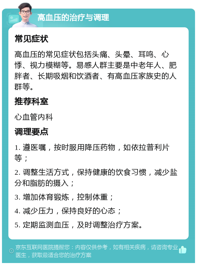 高血压的治疗与调理 常见症状 高血压的常见症状包括头痛、头晕、耳鸣、心悸、视力模糊等。易感人群主要是中老年人、肥胖者、长期吸烟和饮酒者、有高血压家族史的人群等。 推荐科室 心血管内科 调理要点 1. 遵医嘱，按时服用降压药物，如依拉普利片等； 2. 调整生活方式，保持健康的饮食习惯，减少盐分和脂肪的摄入； 3. 增加体育锻炼，控制体重； 4. 减少压力，保持良好的心态； 5. 定期监测血压，及时调整治疗方案。