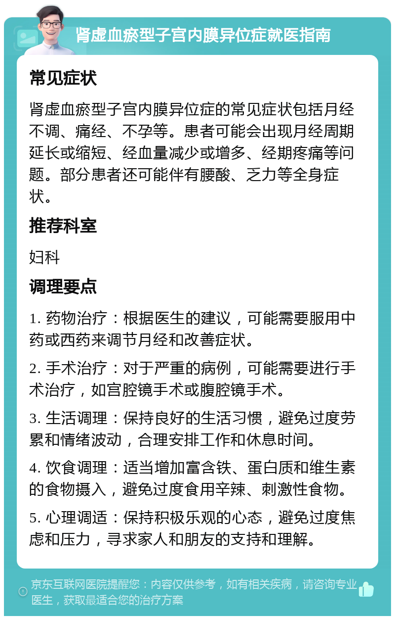 肾虚血瘀型子宫内膜异位症就医指南 常见症状 肾虚血瘀型子宫内膜异位症的常见症状包括月经不调、痛经、不孕等。患者可能会出现月经周期延长或缩短、经血量减少或增多、经期疼痛等问题。部分患者还可能伴有腰酸、乏力等全身症状。 推荐科室 妇科 调理要点 1. 药物治疗：根据医生的建议，可能需要服用中药或西药来调节月经和改善症状。 2. 手术治疗：对于严重的病例，可能需要进行手术治疗，如宫腔镜手术或腹腔镜手术。 3. 生活调理：保持良好的生活习惯，避免过度劳累和情绪波动，合理安排工作和休息时间。 4. 饮食调理：适当增加富含铁、蛋白质和维生素的食物摄入，避免过度食用辛辣、刺激性食物。 5. 心理调适：保持积极乐观的心态，避免过度焦虑和压力，寻求家人和朋友的支持和理解。