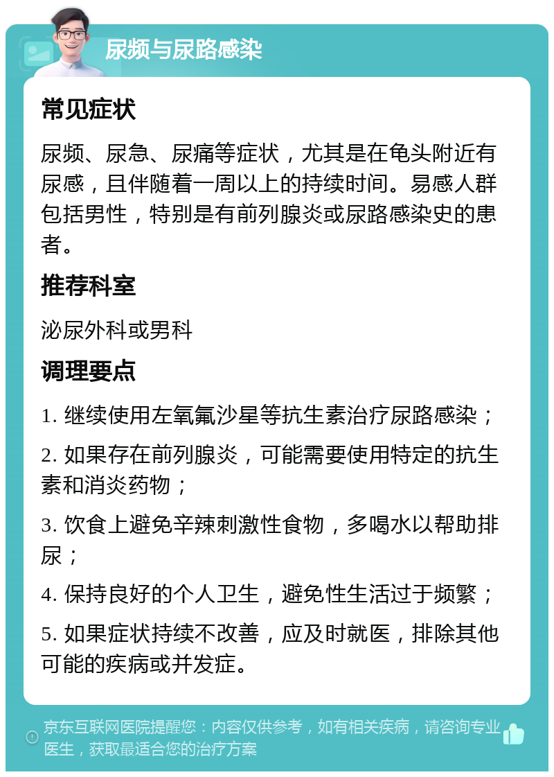 尿频与尿路感染 常见症状 尿频、尿急、尿痛等症状，尤其是在龟头附近有尿感，且伴随着一周以上的持续时间。易感人群包括男性，特别是有前列腺炎或尿路感染史的患者。 推荐科室 泌尿外科或男科 调理要点 1. 继续使用左氧氟沙星等抗生素治疗尿路感染； 2. 如果存在前列腺炎，可能需要使用特定的抗生素和消炎药物； 3. 饮食上避免辛辣刺激性食物，多喝水以帮助排尿； 4. 保持良好的个人卫生，避免性生活过于频繁； 5. 如果症状持续不改善，应及时就医，排除其他可能的疾病或并发症。