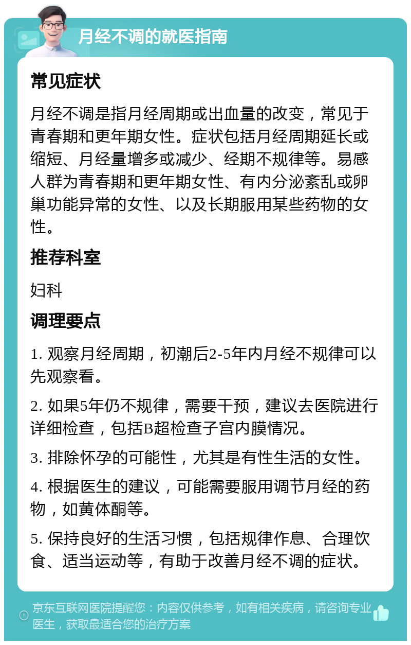 月经不调的就医指南 常见症状 月经不调是指月经周期或出血量的改变，常见于青春期和更年期女性。症状包括月经周期延长或缩短、月经量增多或减少、经期不规律等。易感人群为青春期和更年期女性、有内分泌紊乱或卵巢功能异常的女性、以及长期服用某些药物的女性。 推荐科室 妇科 调理要点 1. 观察月经周期，初潮后2-5年内月经不规律可以先观察看。 2. 如果5年仍不规律，需要干预，建议去医院进行详细检查，包括B超检查子宫内膜情况。 3. 排除怀孕的可能性，尤其是有性生活的女性。 4. 根据医生的建议，可能需要服用调节月经的药物，如黄体酮等。 5. 保持良好的生活习惯，包括规律作息、合理饮食、适当运动等，有助于改善月经不调的症状。