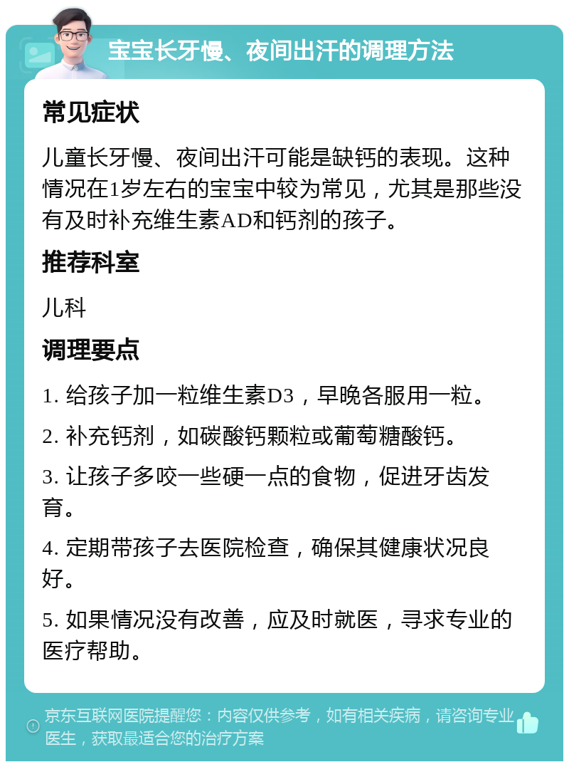 宝宝长牙慢、夜间出汗的调理方法 常见症状 儿童长牙慢、夜间出汗可能是缺钙的表现。这种情况在1岁左右的宝宝中较为常见，尤其是那些没有及时补充维生素AD和钙剂的孩子。 推荐科室 儿科 调理要点 1. 给孩子加一粒维生素D3，早晚各服用一粒。 2. 补充钙剂，如碳酸钙颗粒或葡萄糖酸钙。 3. 让孩子多咬一些硬一点的食物，促进牙齿发育。 4. 定期带孩子去医院检查，确保其健康状况良好。 5. 如果情况没有改善，应及时就医，寻求专业的医疗帮助。