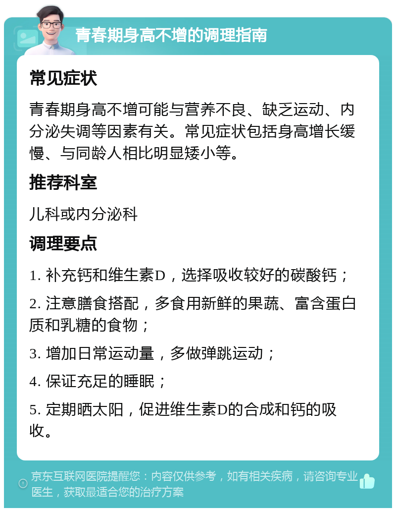 青春期身高不增的调理指南 常见症状 青春期身高不增可能与营养不良、缺乏运动、内分泌失调等因素有关。常见症状包括身高增长缓慢、与同龄人相比明显矮小等。 推荐科室 儿科或内分泌科 调理要点 1. 补充钙和维生素D，选择吸收较好的碳酸钙； 2. 注意膳食搭配，多食用新鲜的果蔬、富含蛋白质和乳糖的食物； 3. 增加日常运动量，多做弹跳运动； 4. 保证充足的睡眠； 5. 定期晒太阳，促进维生素D的合成和钙的吸收。