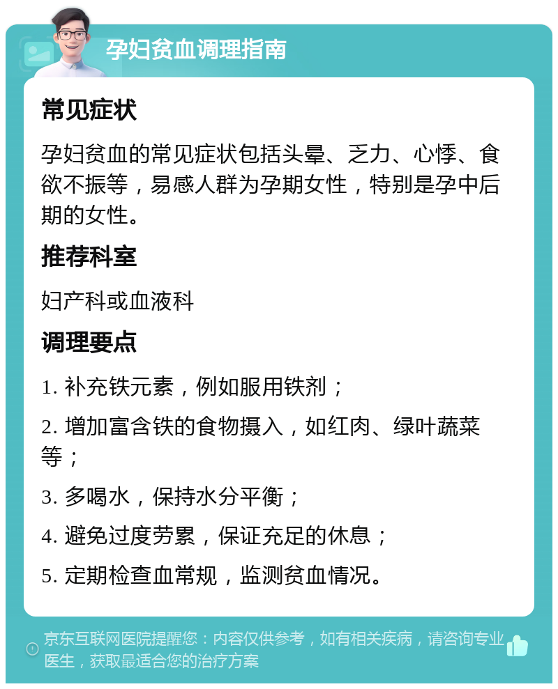 孕妇贫血调理指南 常见症状 孕妇贫血的常见症状包括头晕、乏力、心悸、食欲不振等，易感人群为孕期女性，特别是孕中后期的女性。 推荐科室 妇产科或血液科 调理要点 1. 补充铁元素，例如服用铁剂； 2. 增加富含铁的食物摄入，如红肉、绿叶蔬菜等； 3. 多喝水，保持水分平衡； 4. 避免过度劳累，保证充足的休息； 5. 定期检查血常规，监测贫血情况。