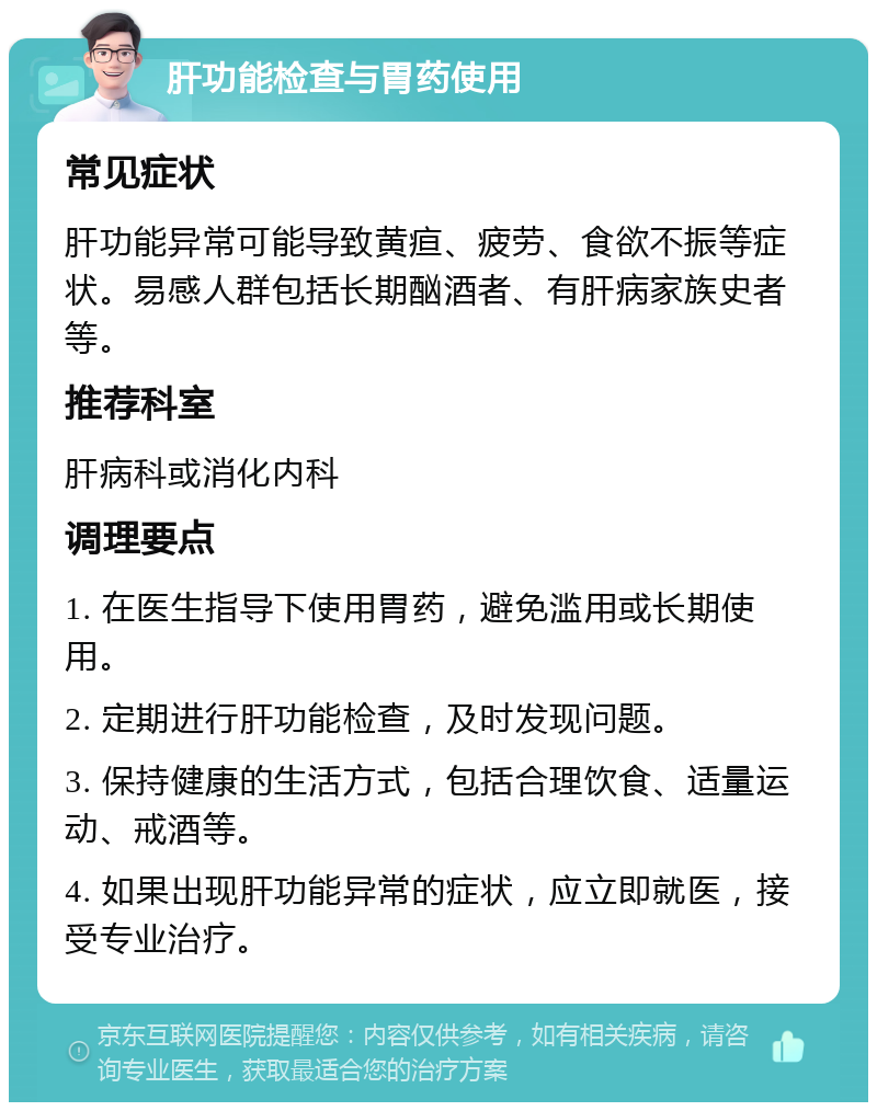 肝功能检查与胃药使用 常见症状 肝功能异常可能导致黄疸、疲劳、食欲不振等症状。易感人群包括长期酗酒者、有肝病家族史者等。 推荐科室 肝病科或消化内科 调理要点 1. 在医生指导下使用胃药，避免滥用或长期使用。 2. 定期进行肝功能检查，及时发现问题。 3. 保持健康的生活方式，包括合理饮食、适量运动、戒酒等。 4. 如果出现肝功能异常的症状，应立即就医，接受专业治疗。