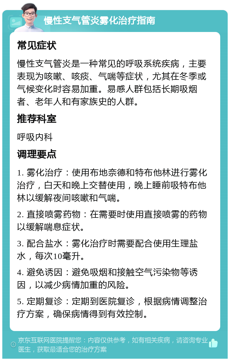 慢性支气管炎雾化治疗指南 常见症状 慢性支气管炎是一种常见的呼吸系统疾病，主要表现为咳嗽、咳痰、气喘等症状，尤其在冬季或气候变化时容易加重。易感人群包括长期吸烟者、老年人和有家族史的人群。 推荐科室 呼吸内科 调理要点 1. 雾化治疗：使用布地奈德和特布他林进行雾化治疗，白天和晚上交替使用，晚上睡前吸特布他林以缓解夜间咳嗽和气喘。 2. 直接喷雾药物：在需要时使用直接喷雾的药物以缓解喘息症状。 3. 配合盐水：雾化治疗时需要配合使用生理盐水，每次10毫升。 4. 避免诱因：避免吸烟和接触空气污染物等诱因，以减少病情加重的风险。 5. 定期复诊：定期到医院复诊，根据病情调整治疗方案，确保病情得到有效控制。