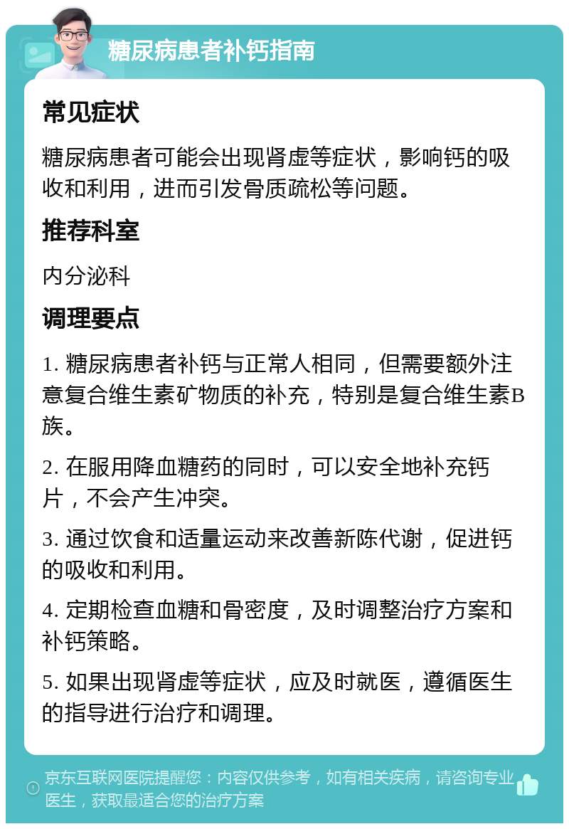 糖尿病患者补钙指南 常见症状 糖尿病患者可能会出现肾虚等症状，影响钙的吸收和利用，进而引发骨质疏松等问题。 推荐科室 内分泌科 调理要点 1. 糖尿病患者补钙与正常人相同，但需要额外注意复合维生素矿物质的补充，特别是复合维生素B族。 2. 在服用降血糖药的同时，可以安全地补充钙片，不会产生冲突。 3. 通过饮食和适量运动来改善新陈代谢，促进钙的吸收和利用。 4. 定期检查血糖和骨密度，及时调整治疗方案和补钙策略。 5. 如果出现肾虚等症状，应及时就医，遵循医生的指导进行治疗和调理。