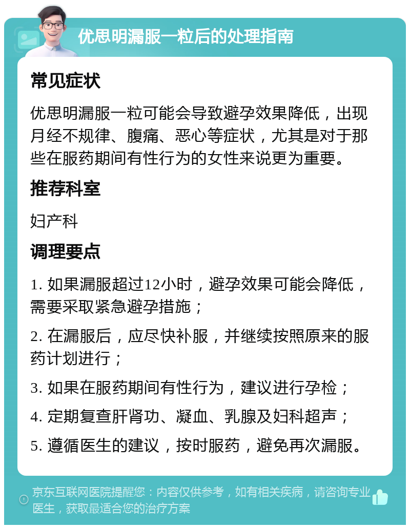 优思明漏服一粒后的处理指南 常见症状 优思明漏服一粒可能会导致避孕效果降低，出现月经不规律、腹痛、恶心等症状，尤其是对于那些在服药期间有性行为的女性来说更为重要。 推荐科室 妇产科 调理要点 1. 如果漏服超过12小时，避孕效果可能会降低，需要采取紧急避孕措施； 2. 在漏服后，应尽快补服，并继续按照原来的服药计划进行； 3. 如果在服药期间有性行为，建议进行孕检； 4. 定期复查肝肾功、凝血、乳腺及妇科超声； 5. 遵循医生的建议，按时服药，避免再次漏服。