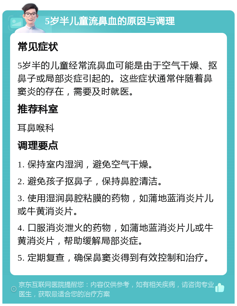 5岁半儿童流鼻血的原因与调理 常见症状 5岁半的儿童经常流鼻血可能是由于空气干燥、抠鼻子或局部炎症引起的。这些症状通常伴随着鼻窦炎的存在，需要及时就医。 推荐科室 耳鼻喉科 调理要点 1. 保持室内湿润，避免空气干燥。 2. 避免孩子抠鼻子，保持鼻腔清洁。 3. 使用湿润鼻腔粘膜的药物，如蒲地蓝消炎片儿或牛黄消炎片。 4. 口服消炎泄火的药物，如蒲地蓝消炎片儿或牛黄消炎片，帮助缓解局部炎症。 5. 定期复查，确保鼻窦炎得到有效控制和治疗。