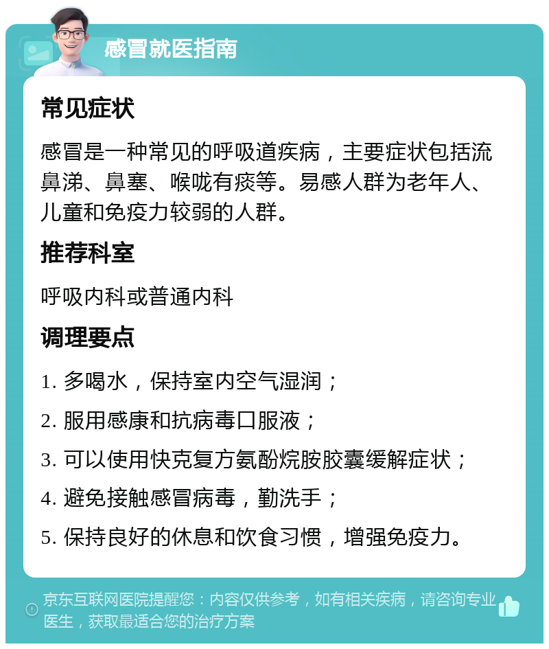 感冒就医指南 常见症状 感冒是一种常见的呼吸道疾病，主要症状包括流鼻涕、鼻塞、喉咙有痰等。易感人群为老年人、儿童和免疫力较弱的人群。 推荐科室 呼吸内科或普通内科 调理要点 1. 多喝水，保持室内空气湿润； 2. 服用感康和抗病毒口服液； 3. 可以使用快克复方氨酚烷胺胶囊缓解症状； 4. 避免接触感冒病毒，勤洗手； 5. 保持良好的休息和饮食习惯，增强免疫力。