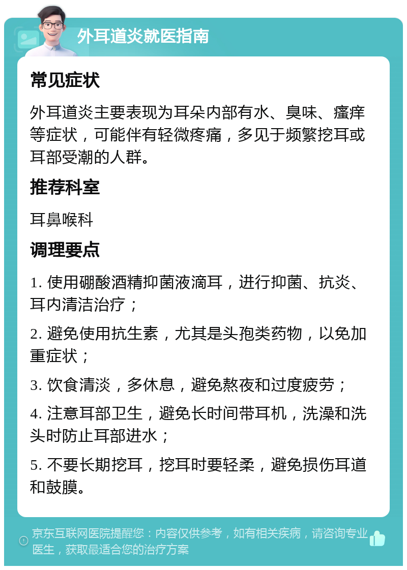 外耳道炎就医指南 常见症状 外耳道炎主要表现为耳朵内部有水、臭味、瘙痒等症状，可能伴有轻微疼痛，多见于频繁挖耳或耳部受潮的人群。 推荐科室 耳鼻喉科 调理要点 1. 使用硼酸酒精抑菌液滴耳，进行抑菌、抗炎、耳内清洁治疗； 2. 避免使用抗生素，尤其是头孢类药物，以免加重症状； 3. 饮食清淡，多休息，避免熬夜和过度疲劳； 4. 注意耳部卫生，避免长时间带耳机，洗澡和洗头时防止耳部进水； 5. 不要长期挖耳，挖耳时要轻柔，避免损伤耳道和鼓膜。