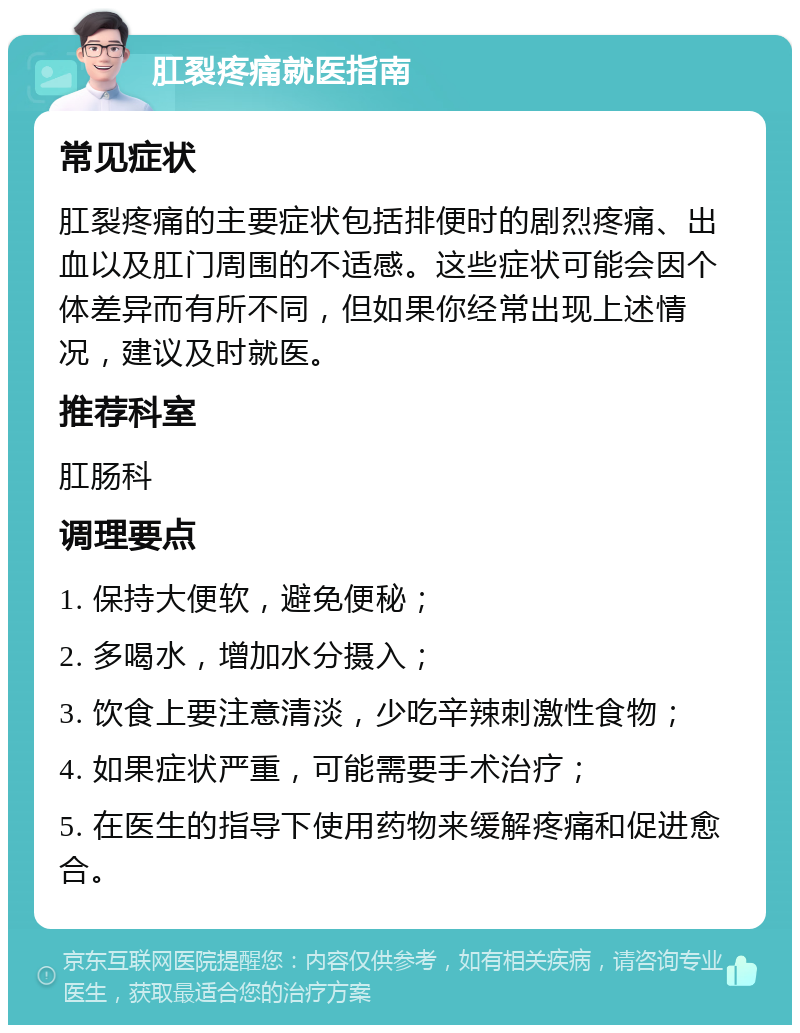 肛裂疼痛就医指南 常见症状 肛裂疼痛的主要症状包括排便时的剧烈疼痛、出血以及肛门周围的不适感。这些症状可能会因个体差异而有所不同，但如果你经常出现上述情况，建议及时就医。 推荐科室 肛肠科 调理要点 1. 保持大便软，避免便秘； 2. 多喝水，增加水分摄入； 3. 饮食上要注意清淡，少吃辛辣刺激性食物； 4. 如果症状严重，可能需要手术治疗； 5. 在医生的指导下使用药物来缓解疼痛和促进愈合。