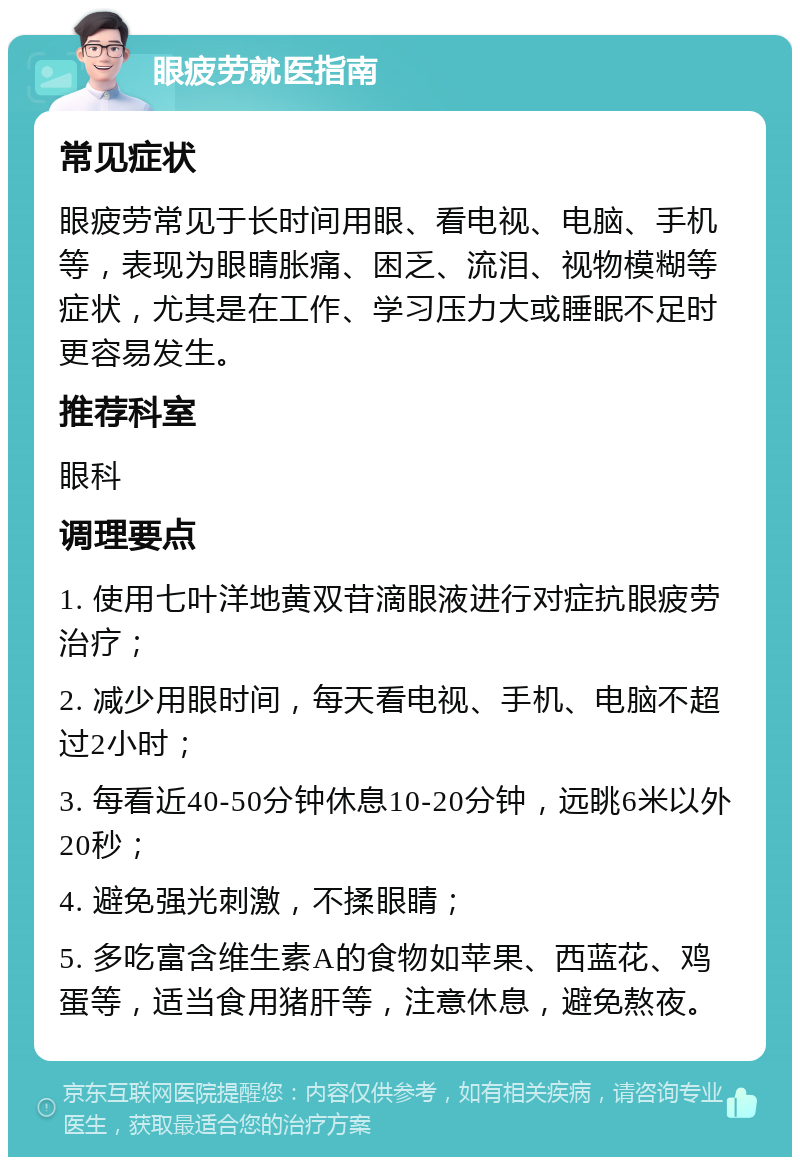 眼疲劳就医指南 常见症状 眼疲劳常见于长时间用眼、看电视、电脑、手机等，表现为眼睛胀痛、困乏、流泪、视物模糊等症状，尤其是在工作、学习压力大或睡眠不足时更容易发生。 推荐科室 眼科 调理要点 1. 使用七叶洋地黄双苷滴眼液进行对症抗眼疲劳治疗； 2. 减少用眼时间，每天看电视、手机、电脑不超过2小时； 3. 每看近40-50分钟休息10-20分钟，远眺6米以外20秒； 4. 避免强光刺激，不揉眼睛； 5. 多吃富含维生素A的食物如苹果、西蓝花、鸡蛋等，适当食用猪肝等，注意休息，避免熬夜。