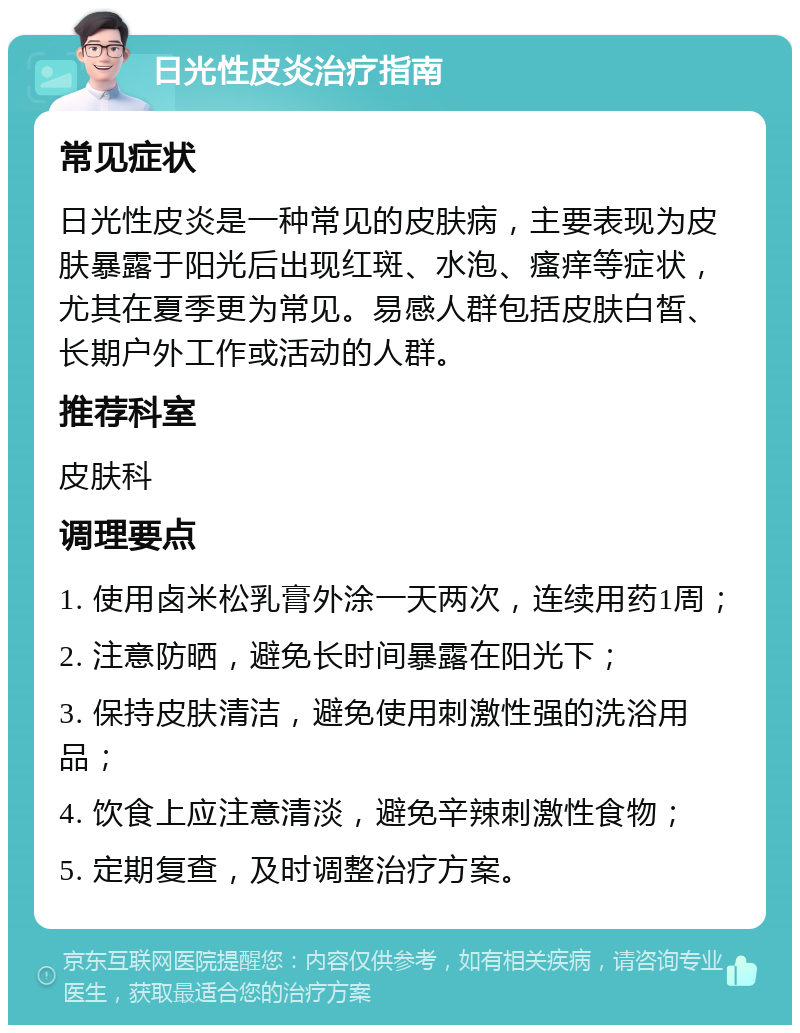 日光性皮炎治疗指南 常见症状 日光性皮炎是一种常见的皮肤病，主要表现为皮肤暴露于阳光后出现红斑、水泡、瘙痒等症状，尤其在夏季更为常见。易感人群包括皮肤白皙、长期户外工作或活动的人群。 推荐科室 皮肤科 调理要点 1. 使用卤米松乳膏外涂一天两次，连续用药1周； 2. 注意防晒，避免长时间暴露在阳光下； 3. 保持皮肤清洁，避免使用刺激性强的洗浴用品； 4. 饮食上应注意清淡，避免辛辣刺激性食物； 5. 定期复查，及时调整治疗方案。