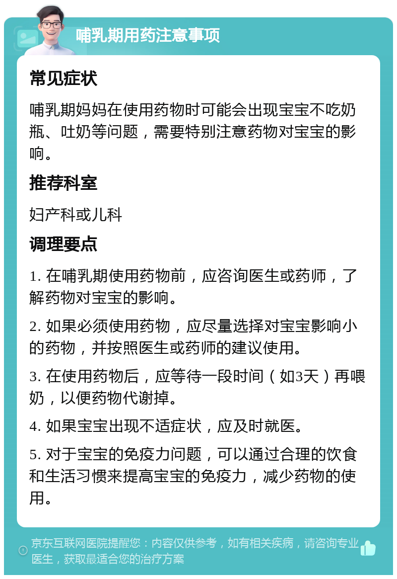 哺乳期用药注意事项 常见症状 哺乳期妈妈在使用药物时可能会出现宝宝不吃奶瓶、吐奶等问题，需要特别注意药物对宝宝的影响。 推荐科室 妇产科或儿科 调理要点 1. 在哺乳期使用药物前，应咨询医生或药师，了解药物对宝宝的影响。 2. 如果必须使用药物，应尽量选择对宝宝影响小的药物，并按照医生或药师的建议使用。 3. 在使用药物后，应等待一段时间（如3天）再喂奶，以便药物代谢掉。 4. 如果宝宝出现不适症状，应及时就医。 5. 对于宝宝的免疫力问题，可以通过合理的饮食和生活习惯来提高宝宝的免疫力，减少药物的使用。