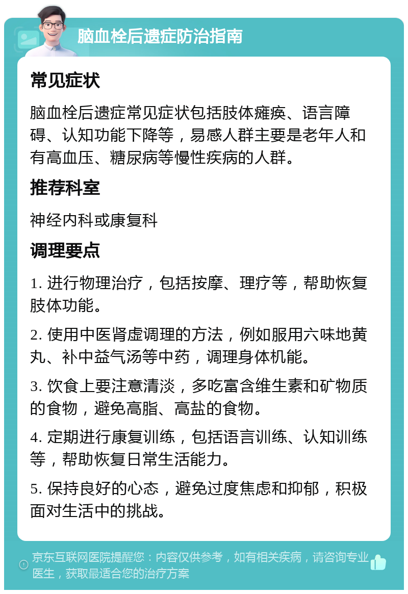 脑血栓后遗症防治指南 常见症状 脑血栓后遗症常见症状包括肢体瘫痪、语言障碍、认知功能下降等，易感人群主要是老年人和有高血压、糖尿病等慢性疾病的人群。 推荐科室 神经内科或康复科 调理要点 1. 进行物理治疗，包括按摩、理疗等，帮助恢复肢体功能。 2. 使用中医肾虚调理的方法，例如服用六味地黄丸、补中益气汤等中药，调理身体机能。 3. 饮食上要注意清淡，多吃富含维生素和矿物质的食物，避免高脂、高盐的食物。 4. 定期进行康复训练，包括语言训练、认知训练等，帮助恢复日常生活能力。 5. 保持良好的心态，避免过度焦虑和抑郁，积极面对生活中的挑战。